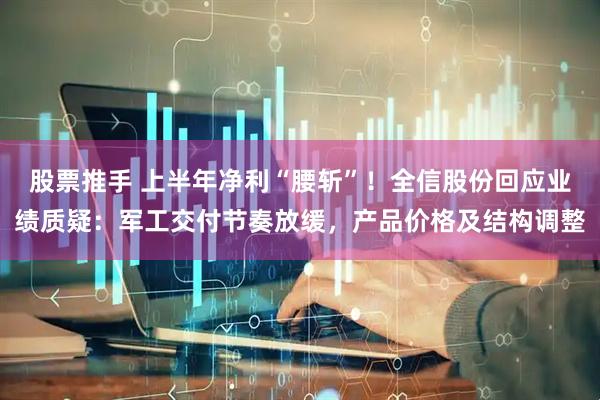 股票推手 上半年净利“腰斩”！全信股份回应业绩质疑：军工交付节奏放缓，产品价格及结构调整