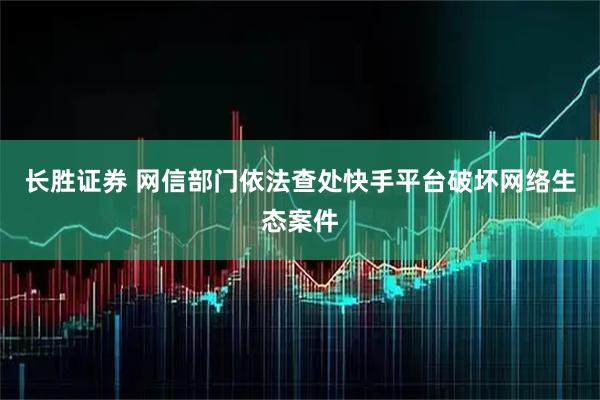 长胜证券 网信部门依法查处快手平台破坏网络生态案件