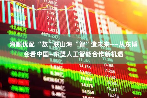 海顺优配 “数”联山海 “智”造未来——从东博会看中国—东盟人工智能合作新机遇