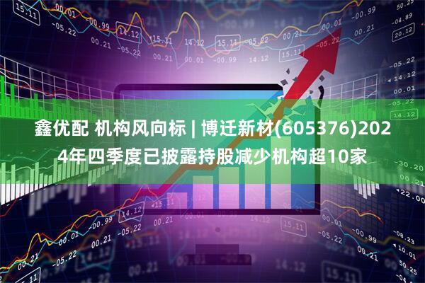 鑫优配 机构风向标 | 博迁新材(605376)2024年四季度已披露持股减少机构超10家