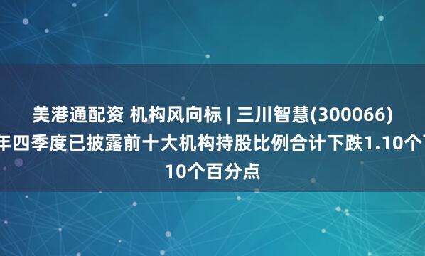 美港通配资 机构风向标 | 三川智慧(300066)2024年四季度已披露前十大机构持股比例合计下跌1.10个百分点