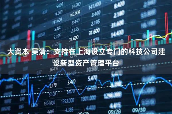 大资本 吴清：支持在上海设立专门的科技公司建设新型资产管理平台