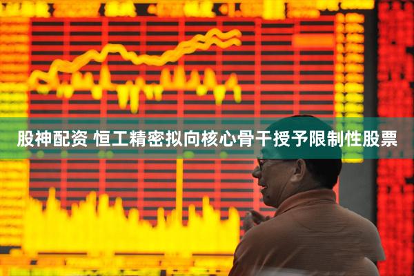 股神配资 恒工精密拟向核心骨干授予限制性股票