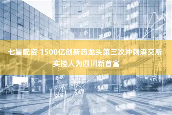 七星配资 1500亿创新药龙头第三次冲刺港交所 实控人为四川新首富