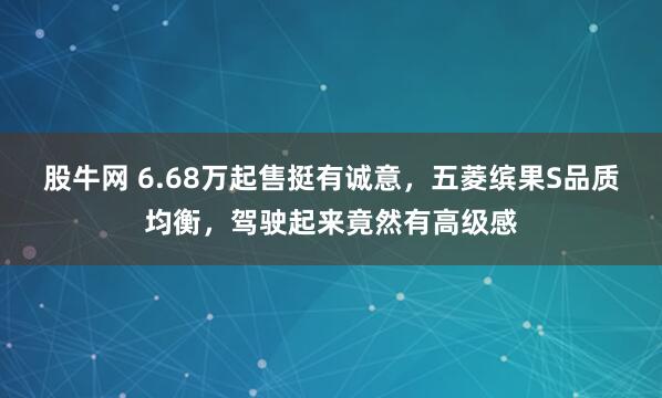 股牛网 6.68万起售挺有诚意,五菱缤果S品质均衡,驾驶起来竟然有高级感