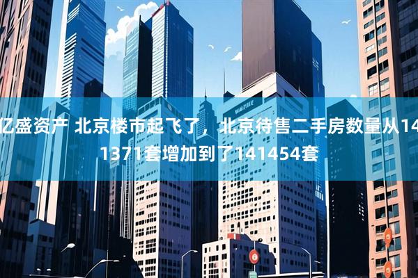亿盛资产 北京楼市起飞了，北京待售二手房数量从141371套增加到了141454套