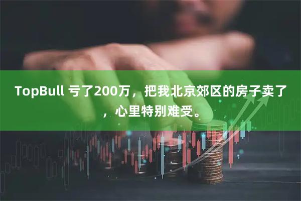 TopBull 亏了200万，把我北京郊区的房子卖了，心里特别难受。