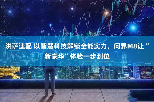 洪萨速配 以智慧科技解锁全能实力，问界M8让“新豪华”体验一步到位
