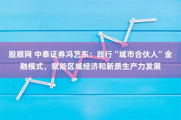 股顺网 中泰证券冯艺东：践行“城市合伙人”金融模式，赋能区域经济和新质生产力发展