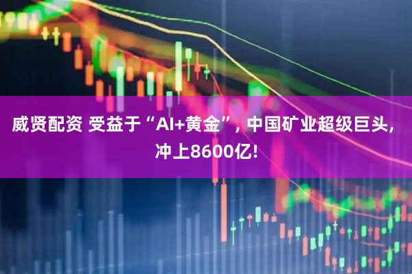 威贤配资 受益于“AI+黄金”, 中国矿业超级巨头, 冲上8600亿!
