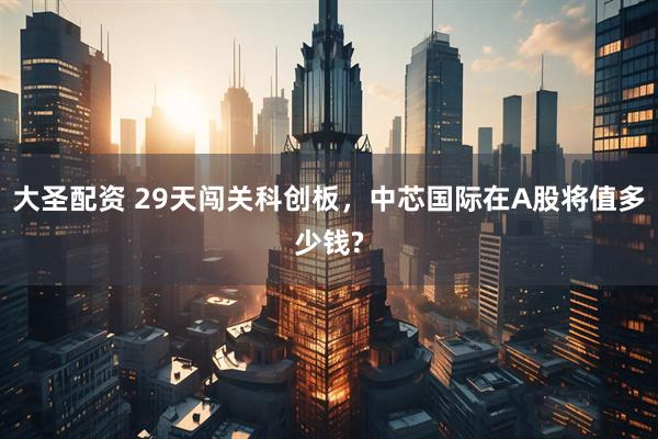 大圣配资 29天闯关科创板，中芯国际在A股将值多少钱?