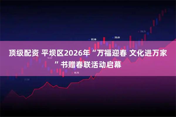 顶级配资 平坝区2026年“万福迎春 文化进万家”书赠春联活动启幕
