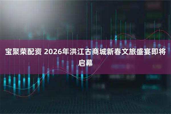 宝聚荣配资 2026年洪江古商城新春文旅盛宴即将启幕