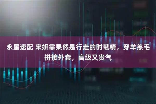 永星速配 宋妍霏果然是行走的时髦精，穿羊羔毛拼接外套，高级又贵气