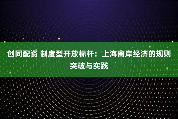 创同配资 制度型开放标杆：上海离岸经济的规则突破与实践