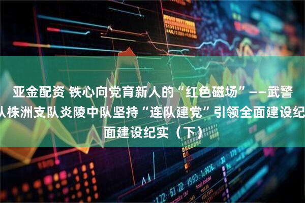亚金配资 铁心向党育新人的“红色磁场”——武警湖南总队株洲支队炎陵中队坚持“连队建党”引领全面建设纪实（下）