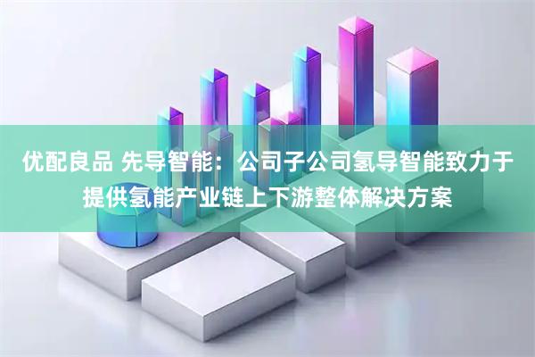 优配良品 先导智能：公司子公司氢导智能致力于提供氢能产业链上下游整体解决方案
