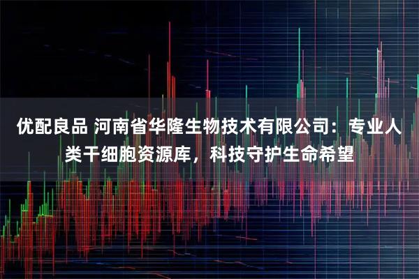 优配良品 河南省华隆生物技术有限公司：专业人类干细胞资源库，科技守护生命希望
