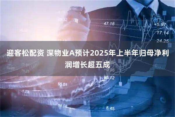 迎客松配资 深物业A预计2025年上半年归母净利润增长超五成